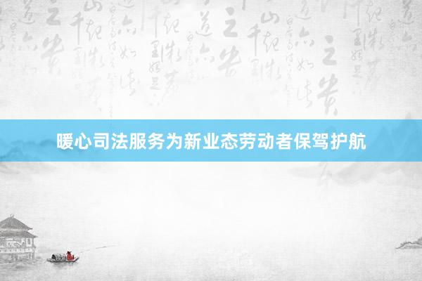 暖心司法服务为新业态劳动者保驾护航