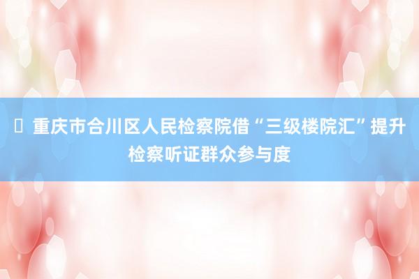 ​重庆市合川区人民检察院借“三级楼院汇”提升检察听证群众参与度