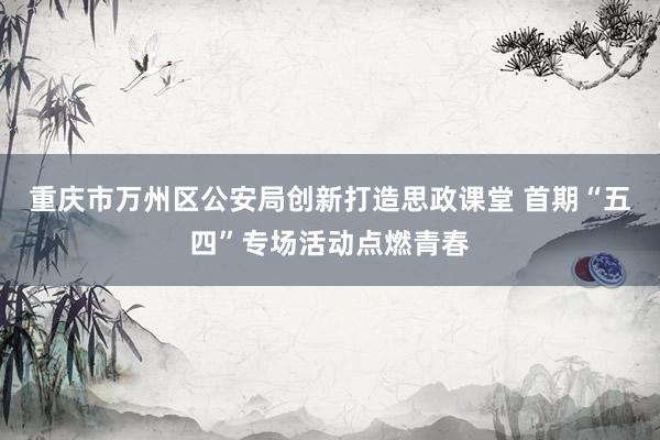 重庆市万州区公安局创新打造思政课堂 首期“五四”专场活动点燃青春