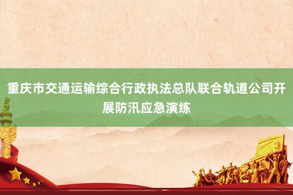 重庆市交通运输综合行政执法总队联合轨道公司开展防汛应急演练