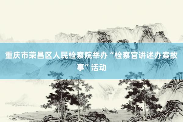 重庆市荣昌区人民检察院举办“检察官讲述办案故事”活动