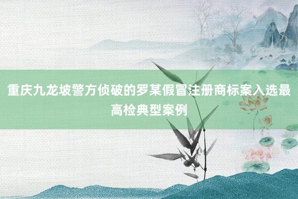 重庆九龙坡警方侦破的罗某假冒注册商标案入选最高检典型案例