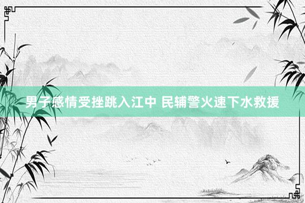 男子感情受挫跳入江中 民辅警火速下水救援