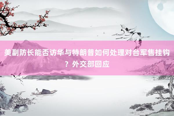 美副防长能否访华与特朗普如何处理对台军售挂钩？外交部回应