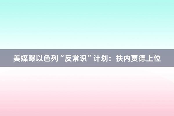 美媒曝以色列“反常识”计划：扶内贾德上位