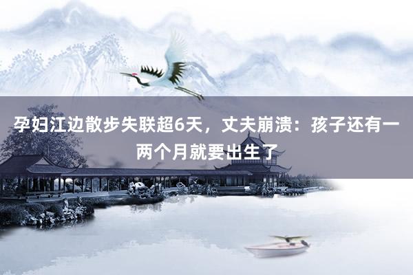 孕妇江边散步失联超6天，丈夫崩溃：孩子还有一两个月就要出生了