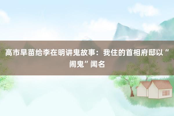 高市早苗给李在明讲鬼故事：我住的首相府邸以“闹鬼”闻名