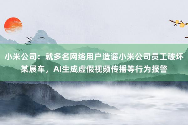 小米公司:就多名网络用户造谣小米公司员工破坏某展车,AI生成虚假视频传播等行为报警