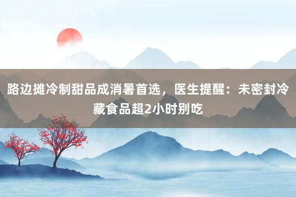 路边摊冷制甜品成消暑首选，医生提醒：未密封冷藏食品超2小时别吃
