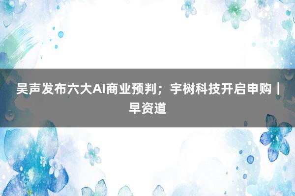 吴声发布六大AI商业预判；宇树科技开启申购｜早资道