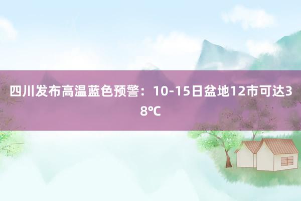 四川发布高温蓝色预警：10-15日盆地12市可达38℃
