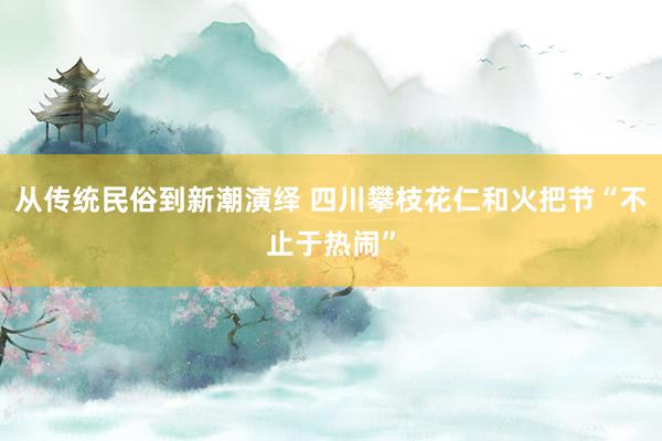 从传统民俗到新潮演绎 四川攀枝花仁和火把节“不止于热闹”