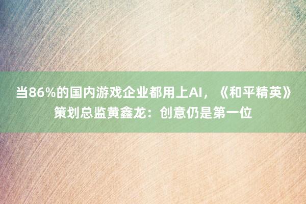 当86%的国内游戏企业都用上AI，《和平精英》策划总监黄鑫龙：创意仍是第一位