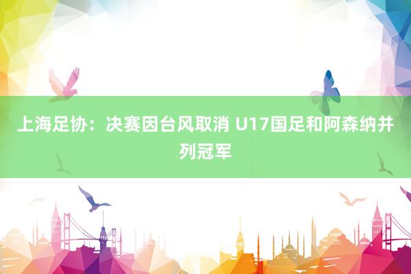 上海足协：决赛因台风取消 U17国足和阿森纳并列冠军