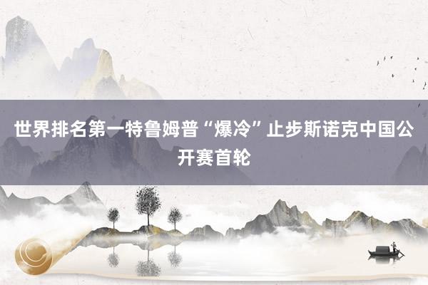 世界排名第一特鲁姆普“爆冷”止步斯诺克中国公开赛首轮