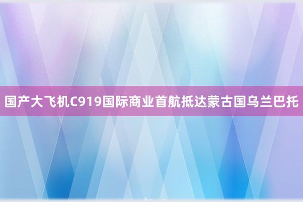 国产大飞机C919国际商业首航抵达蒙古国乌兰巴托