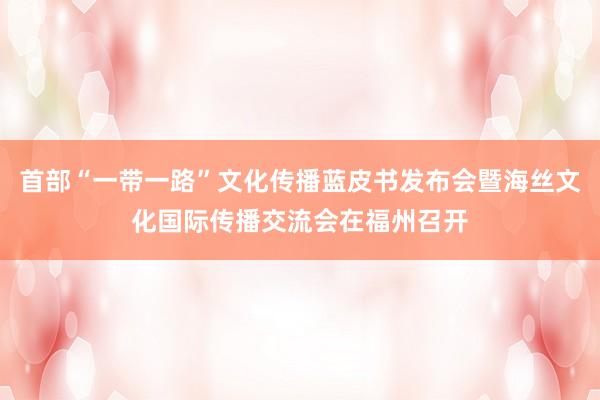 首部“一带一路”文化传播蓝皮书发布会暨海丝文化国际传播交流会在福州召开