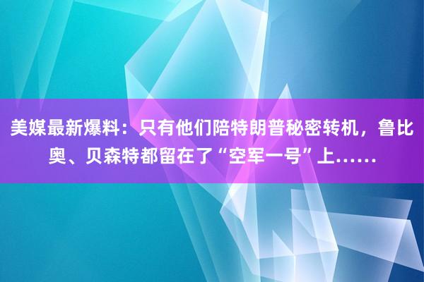 美媒最新爆料：只有他们陪特朗普秘密转机，鲁比奥、贝森特都留在了“空军一号”上……