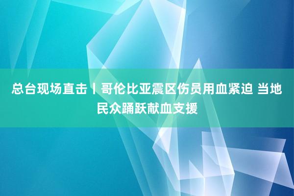 总台现场直击丨哥伦比亚震区伤员用血紧迫 当地民众踊跃献血支援
