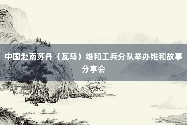 中国赴南苏丹（瓦乌）维和工兵分队举办维和故事分享会