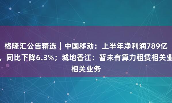 格隆汇公告精选︱中国移动：上半年净利润789亿元，同比下降6.3%；城地香江：暂未有算力租赁相关业务