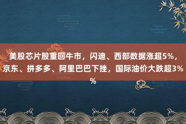 美股芯片股重回牛市，闪迪、西部数据涨超5%，京东、拼多多、阿里巴巴下挫，国际油价大跌超3%