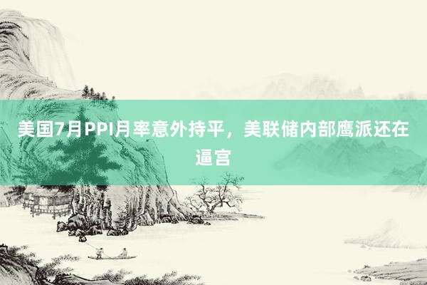 美国7月PPI月率意外持平，美联储内部鹰派还在逼宫