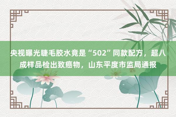 央视曝光睫毛胶水竟是“502”同款配方，超八成样品检出致癌物，山东平度市监局通报