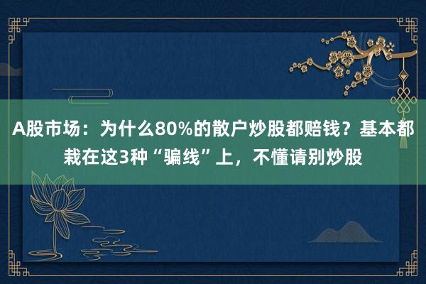 A股市场：为什么80%的散户炒股都赔钱？基本都栽在这3种“骗线”上，不懂请别炒股