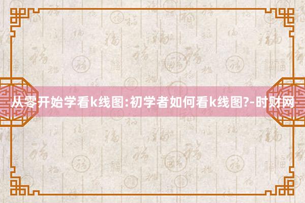 从零开始学看k线图:初学者如何看k线图?-时财网