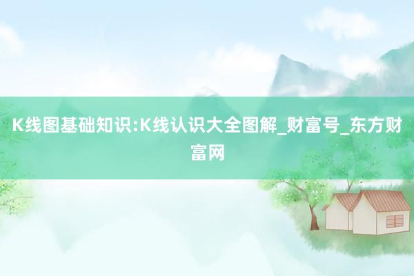 K线图基础知识:K线认识大全图解_财富号_东方财富网