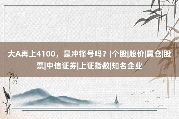 大A再上4100，是冲锋号吗？|个股|股价|震仓|股票|中信证券|上证指数|知名企业