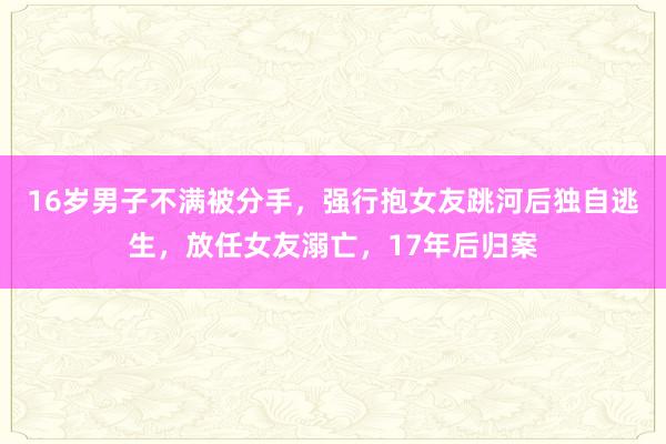 16岁男子不满被分手，强行抱女友跳河后独自逃生，放任女友溺亡，17年后归案