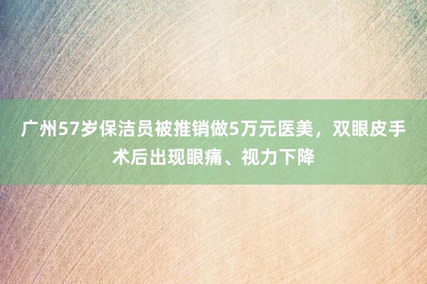 广州57岁保洁员被推销做5万元医美，双眼皮手术后出现眼痛、视力下降
