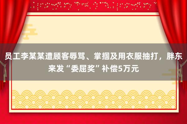 员工李某某遭顾客辱骂、掌掴及用衣服抽打,胖东来发“委屈奖”补偿5万元