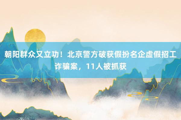 朝阳群众又立功！北京警方破获假扮名企虚假招工诈骗案，11人被抓获