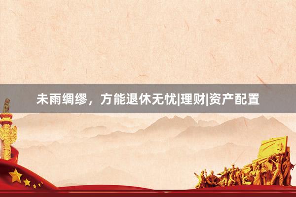 未雨绸缪，方能退休无忧|理财|资产配置