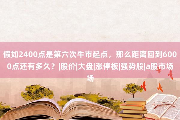 假如2400点是第六次牛市起点,那么距离回到6000点还有多久?|股价|大盘|涨停板|强势股|a股市场