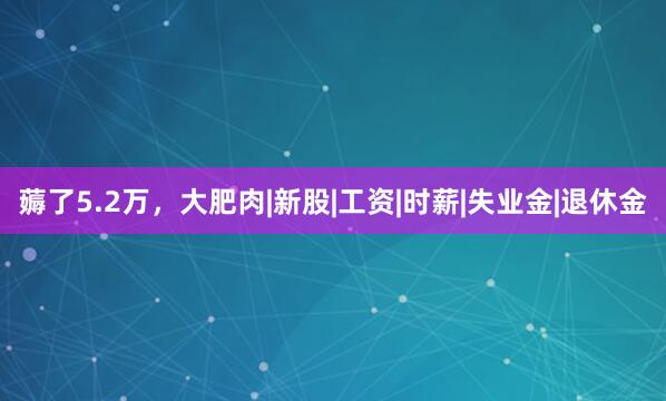 薅了5.2万，大肥肉|新股|工资|时薪|失业金|退休金