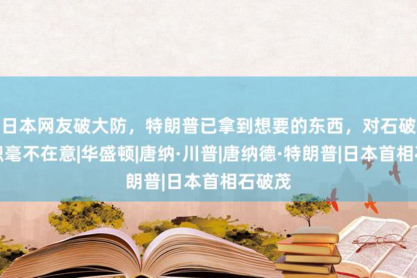 日本网友破大防，特朗普已拿到想要的东西，对石破茂辞职毫不在意|华盛顿|唐纳·川普|唐纳德·特朗普|日本首相石破茂