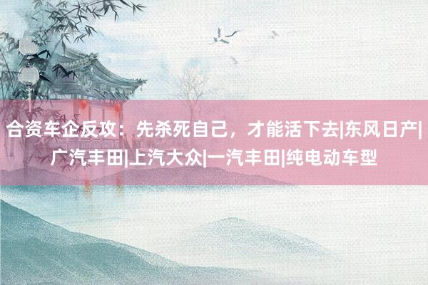 合资车企反攻：先杀死自己，才能活下去|东风日产|广汽丰田|上汽大众|一汽丰田|纯电动车型