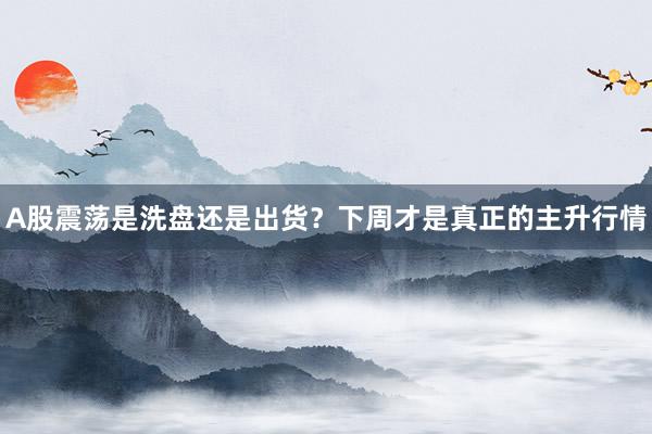 A股震荡是洗盘还是出货？下周才是真正的主升行情