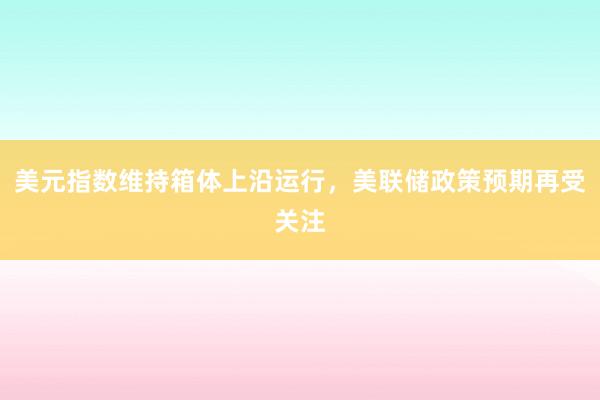 美元指数维持箱体上沿运行，美联储政策预期再受关注
