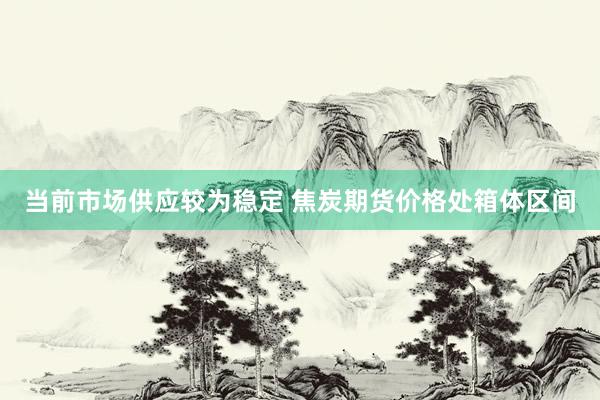 当前市场供应较为稳定 焦炭期货价格处箱体区间