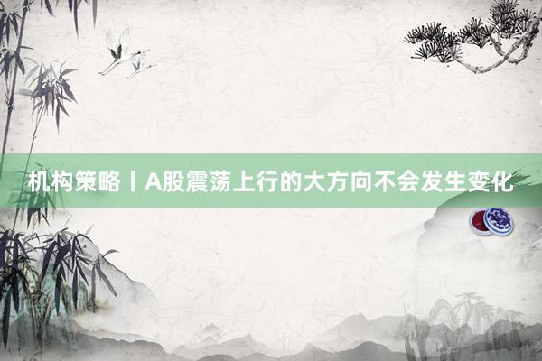 机构策略丨A股震荡上行的大方向不会发生变化