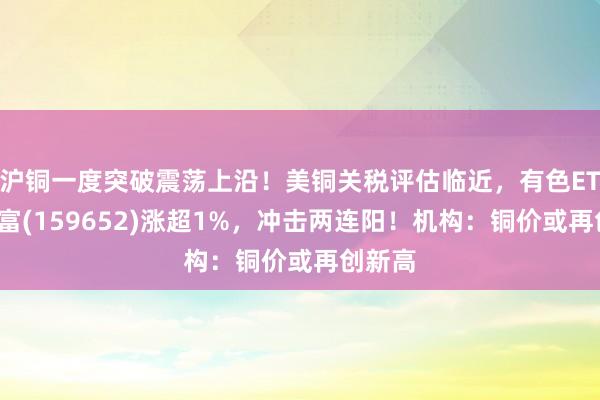 沪铜一度突破震荡上沿！美铜关税评估临近，有色ETF汇添富(159652)涨超1%，冲击两连阳！机构：铜价或再创新高