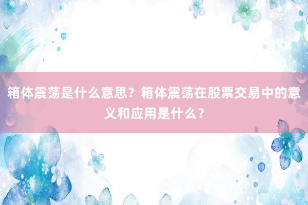 箱体震荡是什么意思？箱体震荡在股票交易中的意义和应用是什么？