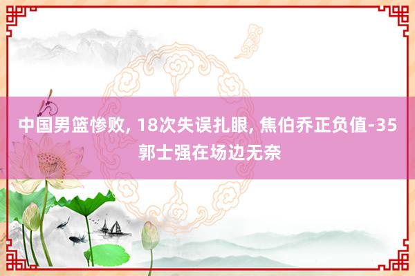 中国男篮惨败, 18次失误扎眼, 焦伯乔正负值-35 郭士强在场边无奈