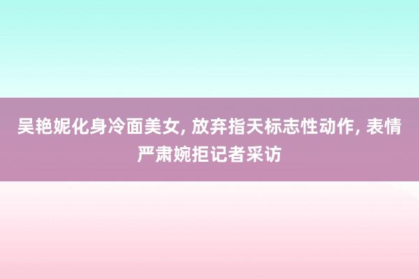 吴艳妮化身冷面美女, 放弃指天标志性动作, 表情严肃婉拒记者采访