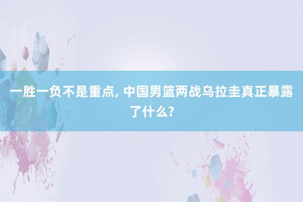 一胜一负不是重点, 中国男篮两战乌拉圭真正暴露了什么?